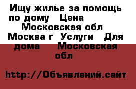 Ищу жилье за помощь по дому › Цена ­ 15 000 - Московская обл., Москва г. Услуги » Для дома   . Московская обл.